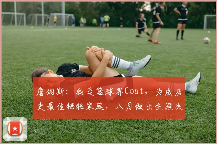 詹姆斯:我是篮球界Goat,为成历史最佳牺牲家庭,八月做出生涯决定