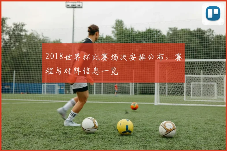 2018世界杯比赛场次安排公布，赛程与对阵信息一览