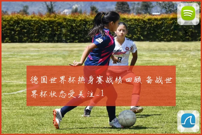 德国世界杯热身赛战绩回顾 备战世界杯状态受关注_1