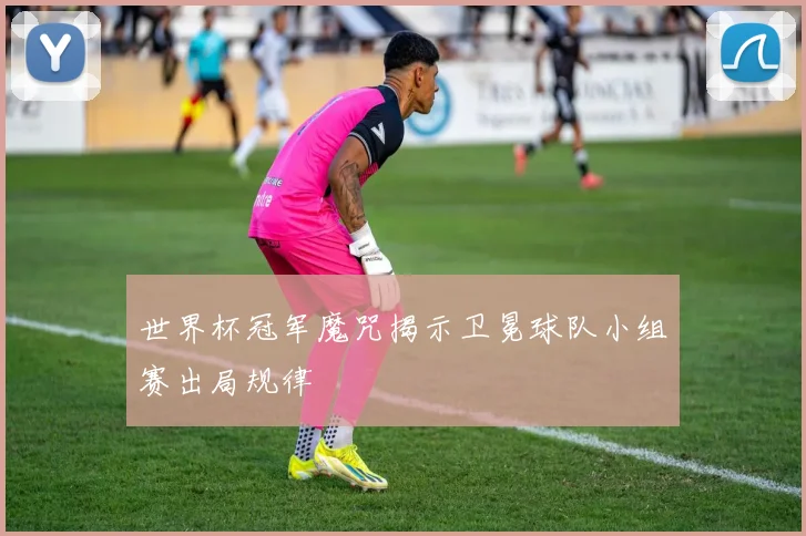 世界杯冠军魔咒揭示卫冕球队小组赛出局规律